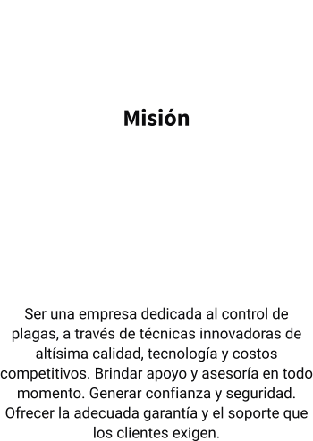 Misión   Ser una empresa dedicada al control de plagas, a través de técnicas innovadoras de altísima calidad, tecnología y costos competitivos. Brindar apoyo y asesoría en todo momento. Generar confianza y seguridad. Ofrecer la adecuada garantía y el soporte que los clientes exigen.