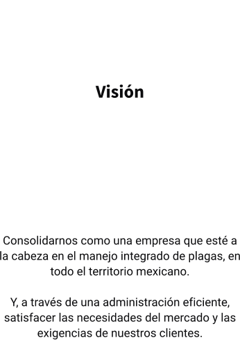 Visión   Consolidarnos como una empresa que esté a la cabeza en el manejo integrado de plagas, en todo el territorio mexicano.  Y, a través de una administración eficiente, satisfacer las necesidades del mercado y las exigencias de nuestros clientes.