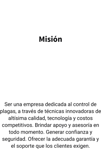 Misión   Ser una empresa dedicada al control de plagas, a través de técnicas innovadoras de altísima calidad, tecnología y costos competitivos. Brindar apoyo y asesoría en todo momento. Generar confianza y seguridad. Ofrecer la adecuada garantía y el soporte que los clientes exigen.