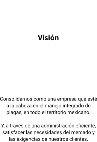 Visión   Consolidarnos como una empresa que esté a la cabeza en el manejo integrado de plagas, en todo el territorio mexicano.  Y, a través de una administración eficiente, satisfacer las necesidades del mercado y las exigencias de nuestros clientes.